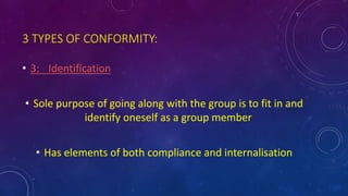 3 TYPES OF CONFORMITY:
• 3: Identification
• Sole purpose of going along with the group is to fit in and
identify oneself as a group member
• Has elements of both compliance and internalisation
 