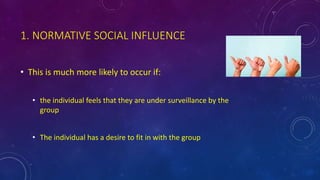 1. NORMATIVE SOCIAL INFLUENCE
• This is much more likely to occur if:
• the individual feels that they are under surveillance by the
group
• The individual has a desire to fit in with the group
 