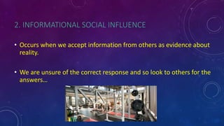 2. INFORMATIONAL SOCIAL INFLUENCE
• Occurs when we accept information from others as evidence about
reality.
• We are unsure of the correct response and so look to others for the
answers…
 