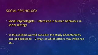SOCIAL PSYCHOLOGY
• Social Psychologists – interested in human behaviour in
social settings
• In this section we will consider the study of conformity
and of obedience – 2 ways in which others may influence
us…
 