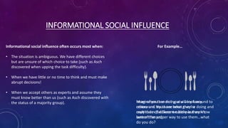 INFORMATIONAL SOCIAL INFLUENCE
Informational social influence often occurs most when:
• The situation is ambiguous. We have different choices
but are unsure of which choice to take (such as Asch
discovered when upping the task difficulty).
• When we have little or no time to think and must make
abrupt decisions!
• When we accept others as experts and assume they
must know better than us (such as Asch discovered with
the status of a majority group).
For Example…
Imagine you are dining at a very fancy
restaurant. You have been given a
multitude of different cutlery but aren’t
sure of the proper way to use them…what
do you do?
More often than not you will look around to
others and try to see what they’re doing and
copy them (because we believe they know
better than us)
 