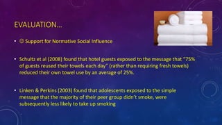 EVALUATION…
•  Support for Normative Social Influence
• Schultz et al (2008) found that hotel guests exposed to the message that “75%
of guests reused their towels each day” (rather than requiring fresh towels)
reduced their own towel use by an average of 25%.
• Linken & Perkins (2003) found that adolescents exposed to the simple
message that the majority of their peer group didn’t smoke, were
subsequently less likely to take up smoking
 