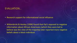 EVALUATION…
• Research support for informational social influence
• Wittenbrink & Henley (1996) found that Ppt’s exposed to negative
information about African Americans (which they were led to
believe was the view of the majority) later reported more negative
beliefs about a black individual.
 
