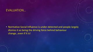 EVALUATION…
• Normative Social Influence is under-detected and people largely
dismiss it as being the driving force behind behaviour
change…even if it is!
 