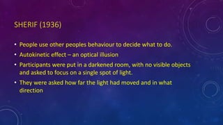 SHERIF (1936)
• People use other peoples behaviour to decide what to do.
• Autokinetic effect – an optical illusion
• Participants were put in a darkened room, with no visible objects
and asked to focus on a single spot of light.
• They were asked how far the light had moved and in what
direction
 