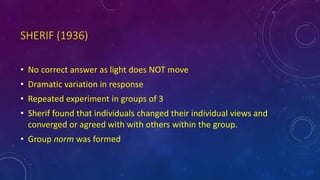 SHERIF (1936)
• No correct answer as light does NOT move
• Dramatic variation in response
• Repeated experiment in groups of 3
• Sherif found that individuals changed their individual views and
converged or agreed with with others within the group.
• Group norm was formed
 