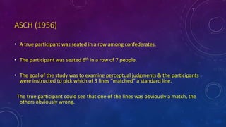 ASCH (1956)
• A true participant was seated in a row among confederates.
• The participant was seated 6th in a row of 7 people.
• The goal of the study was to examine perceptual judgments & the participants
were instructed to pick which of 3 lines “matched” a standard line.
The true participant could see that one of the lines was obviously a match, the
others obviously wrong.
 