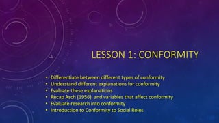 LESSON 1: CONFORMITY
• Differentiate between different types of conformity
• Understand different explanations for conformity
• Evaluate these explanations
• Recap Asch (1956) and variables that affect conformity
• Evaluate research into conformity
• Introduction to Conformity to Social Roles
 