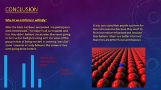 CONCLUSION
Why do we conform so willingly?
After the trials had been completed the participants
were interviewed. The majority of participants said
that they didn’t believe the answers they were giving
to be true but had gone along with the views of the
group in fear of being mocked or seeming “peculiar”.
some however actually believed the answers they
were giving to be correct.
It was concluded that people conform for
two main reasons: because they want to
fit in (normative influence) and because
they believe others are better informed
than they are (informational influence).
Which one
matches the
first?
Clearly
this one!?
 