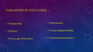 EVALUATION OF ASCH (1956) …
•  Gender Bias
•  Ethics?
•  Just a sign of the times?
•  Ethnocentric
•  Lacks Ecological Validity
•  Demand Characteristics?
 