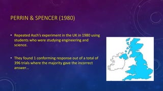 PERRIN & SPENCER (1980)
• Repeated Asch’s experiment in the UK in 1980 using
students who were studying engineering and
science.
• They found 1 conforming response out of a total of
396 trials where the majority gave the incorrect
answer…
 