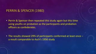 PERRIN & SPENCER (1980)
• Perrin & Spencer then repeated this study again but this time
using youths on probation as the participants and probation
officers as confederates.
• The results showed 29% of participants conformed at least once –
a result comparable to Asch’s 1956 study
 