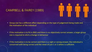 CAMPBELL & FAIREY (1989)
• Group size has a different effect depending on the type of judgement being made and
the motivation of the individual
• If the motivation is to fit in (NSI) and there is no objectively correct answer, a larger group
size is required to elicit a change in behaviour
• If the motivation is to be correct and there is a right or wrong answer, the individual is
concerned with being correct and the views of just 1 or 2 others is sufficient
 