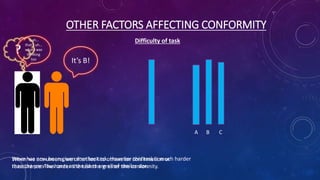 OTHER FACTORS AFFECTING CONFORMITY
Difficulty of task
A B C
Steve has now been given another task. However this task is much harder
than the previous ones as the lines are all of similar size.
When we are unsure, we often look to others for confirmation or
reassurance. The harder the task the greater the conformity.
?
It’s B!
Yeah…
that’s uh…
what I was
thinking
too
 