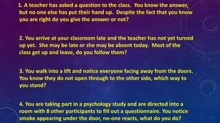 1. A teacher has asked a question to the class. You know the answer,
but no one else has put their hand up. Despite the fact that you know
you are right do you give the answer or not?
2. You arrive at your classroom late and the teacher has not yet turned
up yet. She may be late or she may be absent today. Most of the
class get up and leave, do you follow them?
3. You walk into a lift and notice everyone facing away from the doors.
You know they do not open through to the other side, which way to
you stand?
4. You are taking part in a psychology study and are directed into a
room with 8 other participants to fill out a questionnaire. You notice
smoke appearing under the door, no-one reacts, what do you do?
 