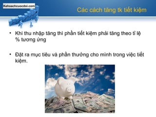 Kehoachcuocdoi.com
Các cách tăng tk tiết kiệm
• Khi thu nhập tăng thì phần tiết kiệm phải tăng theo tỉ lệ
% tương ứng
• Đặt ra mục tiêu và phần thưởng cho mình trong việc tiết
kiệm.
 