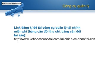 Kehoachcuocdoi.com
Công cụ quản lý
Link đăng kí để tải công cụ quản lý tài chính
miễn phí (bảng cân đối thu chi, bảng cân đối
tài sản):
http://www.kehoachcuocdoi.com/tai-chinh-ca-nhan/tai-con
 