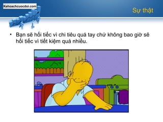 Kehoachcuocdoi.com
Sự thật
• Bạn sẽ hối tiếc vì chi tiêu quá tay chứ không bao giờ sẽ
hối tiếc vì tiết kiệm quá nhiều.
 