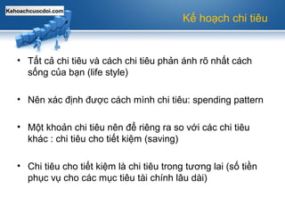 Kehoachcuocdoi.com
Kế hoạch chi tiêu
• Tất cả chi tiêu và cách chi tiêu phản ánh rõ nhất cách
sống của bạn (life style)
• Nên xác định được cách mình chi tiêu: spending pattern
• Một khoản chi tiêu nên để riêng ra so với các chi tiêu
khác : chi tiêu cho tiết kiệm (saving)
• Chi tiêu cho tiết kiệm là chi tiêu trong tương lai (số tiền
phục vụ cho các mục tiêu tài chính lâu dài)
 