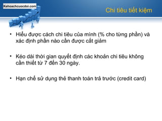 Kehoachcuocdoi.com
Chi tiêu tiết kiệm
• Hiểu được cách chi tiêu của mình (% cho từng phần) và
xác định phần nào cần được cắt giảm
• Kéo dài thời gian quyết định các khoản chi tiêu không
cần thiết từ 7 đến 30 ngày.
• Hạn chế sử dụng thẻ thanh toán trả trước (credit card)
 