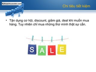 Kehoachcuocdoi.com
Chi tiêu tiết kiệm
• Tận dụng cơ hội, discount, giảm giá, deal khi muốn mua
hàng. Tuy nhiên chỉ mua những thứ mình thật sự cần.
 