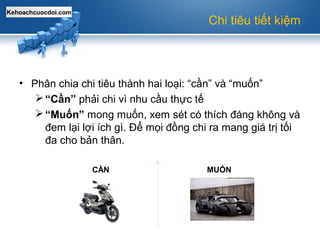 Kehoachcuocdoi.com
Chi tiêu tiết kiệm
• Phân chia chi tiêu thành hai loại: “cần” và “muốn”
“Cần” phải chi vì nhu cầu thực tế
“Muốn” mong muốn, xem sét có thích đáng không và
đem lại lợi ích gì. Để mọi đồng chi ra mang giá trị tối
đa cho bản thân.
CẦN MUỐN
 