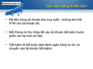 Kehoachcuocdoi.com
Các cách tăng tk tiết kiệm
• Để tiền trong tài khoản khó truy xuất – không làm thẻ
ATM cho tài khoản đó.
• Mỗi tháng có thu nhập để vào tài khoản tiết kiệm trước
phần còn lại mới chi tiêu
• Tiết kiệm là bắt buộc (làm lệnh ngân hàng tự trừ và
chuyển vào tài khoản tiết kiệm)
 
