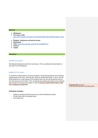 Materials:
● Whiteboard
● The song´s audio:
https://www.youtube.com/watch?v=3Vzrr64ZrVU&list=RD3Vzrr64ZrVU&start_radio=
1
● Students´ cellphones and internet access
● Worksheets
● Video: https://www.youtube.com/watch?v=XjJQBjWYDTs
● Pictures
● Laptop
Procedures
ROUTINE (2 minutes)
We will greet students and ask them how they are. Then, we will ask them what date it is
and write it on the blackboard.
WARM-UP (10 minutes)
To revise the contents learnt in the previous lesson, we will start this lesson with a listening
activity based on the song “ Born this way” which we worked with before. To do so, we will
divide students into seven groups of four students each one and we will split the song up
into short stanzas and mix them. Then, we will give the students the stanzas and we will ask
them to listen to the song and put them in order. In this way, students will be able to revise
both, vocabulary and grammar.
Scaffolding strategies:
- Explain to students what they have to do by demonstrating the activity;
- Provide them with the necessary help;
- Encourage them.
Comentado [A3]: Not exactly…
In fact, they will concentrate on their listening skills.
 