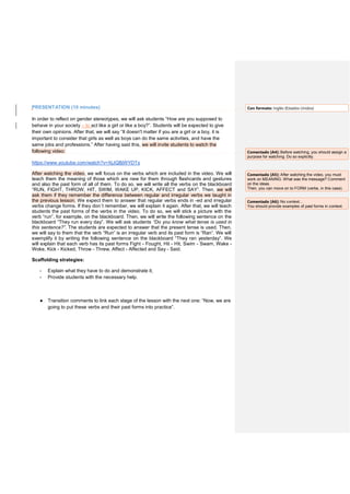PRESENTATION (10 minutes)
In order to reflect on gender stereotypes, we will ask students “How are you supposed to
behave in your society – to act like a girl or like a boy?”. Students will be expected to give
their own opinions. After that, we will say “It doesn't matter if you are a girl or a boy, it is
important to consider that girls as well as boys can do the same activities, and have the
same jobs and professions.” After having said this, we will invite students to watch the
following video:
https://www.youtube.com/watch?v=XjJQBjWYDTs
After watching the video, we will focus on the verbs which are included in the video. We will
teach them the meaning of those which are new for them through flashcards and gestures
and also the past form of all of them. To do so, we will write all the verbs on the blackboard
“RUN, FIGHT, THROW, HIT, SWIM, WAKE UP, KICK, AFFECT and SAY”. Then, we will
ask them if they remember the difference between regular and irregular verbs we taught in
the previous lesson. We expect them to answer that regular verbs ends in -ed and irregular
verbs change forms. If they don´t remember, we will explain it again. After that, we will teach
students the past forms of the verbs in the video. To do so, we will stick a picture with the
verb “run”, for example, on the blackboard. Then, we will write the following sentence on the
blackboard “They run every day”. We will ask students “Do you know what tense is used in
this sentence?”. The students are expected to answer that the present tense is used. Then,
we will say to them that the verb “Run” is an irregular verb and its past form is “Ran”. We will
exemplify it by writing the following sentence on the blackboard “They ran yesterday”. We
will explain that each verb has its past forms Fight - Fought, Hit - Hit, Swim - Swam, Wake -
Woke, Kick - Kicked, Throw - Threw, Affect - Affected and Say - Said.
Scaffolding strategies:
- Explain what they have to do and demonstrate it;
- Provide students with the necessary help.
● Transition comments to link each stage of the lesson with the next one: “Now, we are
going to put these verbs and their past forms into practice”.
Con formato: Inglés (Estados Unidos)
Comentado [A4]: Before watching, you should assign a
purpose for watching. Do so explicitly.
Comentado [A5]: After watching the video, you must
work on MEANING. What was the message? Comment
on the ideas.
Then, you can move on to FORM (verbs, in this case).
Comentado [A6]: No context…
You should provide examples of past forms in context.
 