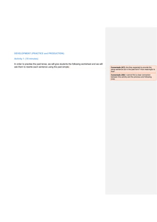 DEVELOPMENT (PRACTICE and PRODUCTION):
Activity 1: (10 minutes)
In order to practise the past tense, we will give students the following worksheet and we will
ask them to rewrite each sentence using the past simple. Comentado [A7]: Are they expected to provide the
same sentence but in the past form? How meaningful is
that?
Comentado [A8]: I cannot find a clear connection
between this activity and the previous and following
ones.
 