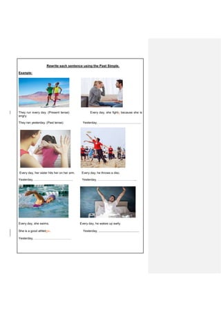 Rewrite each sentence using the Past Simple.
Example:
They run every day. (Present tense) Every day, she fights because she is
angry.
They ran yesterday. (Past tense) Yesterday, ……………………………………
Every day, her sister hits her on her arm. Every day, he throws a disc.
Yesterday, ……………………………….. Yesterday, …………………………………...
Every day, she swims. Every day, he wakes up early.
She is a good athleteic. Yesterday, ................................................
Yesterday, ………………………………
 
