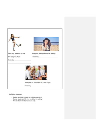 Every day, she kicks the ball. Every day, the fight affects her feelings..
She is a good player. Yesterday,……………………………………
Yesterday, ………………………………….
………………………………………………...
He says to his friends that he is very happy.
Yesterday,…………………………………………
Scaffolding strategies:
- Explain what they have to do and demonstrate it;
- Monitor students while they are doing the activity;
- Provide them with the necessary help.
 