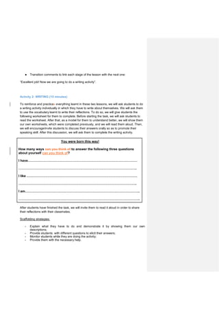 ● Transition comments to link each stage of the lesson with the next one:
“Excellent job! Now we are going to do a writing activity”.
Activity 2: WRITING (15 minutes)
To reinforce and practices everything learnt in these two lessons, we will ask students to do
a writing activity individually in which they have to write about themselves. We will ask them
to use the vocabulary learnt to write their reflections. To do so, we will give students the
following worksheet for them to complete. Before starting the task, we will ask students to
read the worksheet. After that, as a model for them to understand better, we will show them
our own worksheets, which were completed previously, and we will read them aloud. Then,
we will encourage/invite students to discuss their answers orally so as to promote their
speaking skill. After this discussion, we will ask them to complete the writing activity.
You were born this way!
How many ways can you think of to answer the following three questions
about yourself can you think of?
I have………………………………………………………………………………………
……………………………………………………………………………………………..
I like ……………………………………………………………………………………….
……………………………………………………………………………………………..
I am…………………………………………………………………………………………..
………………………………………………………………………………………………..
After students have finished the task, we will invite them to read it aloud in order to share
their reflections with their classmates.
Scaffolding strategies:
- Explain what they have to do and demonstrate it by showing them our own
descriptions;
- Provide students with different questions to elicit their answers;
- Monitor students while they are doing the activity;
- Provide them with the necessary help.
 