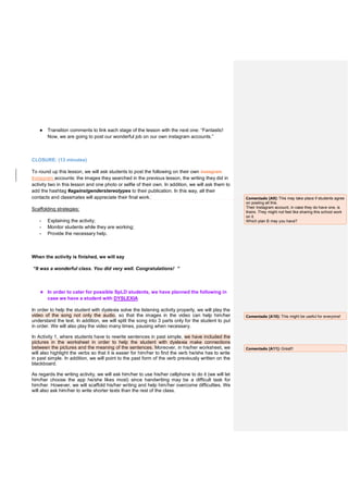 ● Transition comments to link each stage of the lesson with the next one: “Fantastic!
Now, we are going to post our wonderful job on our own instagram accounts.”
CLOSURE: (13 minutes)
To round up this lesson, we will ask students to post the following on their own instagram
Instagram accounts: the images they searched in the previous lesson, the writing they did in
activity two in this lesson and one photo or selfie of their own. In addition, we will ask them to
add the hashtag #againstgenderstereotypes to their publication. In this way, all their
contacts and classmates will appreciate their final work.
Scaffolding strategies:
- Explaining the activity;
- Monitor students while they are working;
- Provide the necessary help.
When the activity is finished, we will say
“It was a wonderful class. You did very well. Congratulations! ”
★ In order to cater for possible SpLD students, we have planned the following in
case we have a student with DYSLEXIA
In order to help the student with dyslexia solve the listening activity properly, we will play the
video of the song not only the audio, so that the images in the video can help him/her
understand the text. In addition, we will split the song into 3 parts only for the student to put
in order. We will also play the video many times, pausing when necessary.
In Activity 1, where students have to rewrite sentences in past simple, we have included the
pictures in the worksheet in order to help the student with dyslexia make connections
between the pictures and the meaning of the sentences. Moreover, in his/her worksheet, we
will also highlight the verbs so that it is easier for him/her to find the verb he/she has to write
in past simple. In addition, we will point to the past form of the verb previously written on the
blackboard.
As regards the writing activity, we will ask him/her to use his/her cellphone to do it (we will let
him/her choose the app he/she likes most) since handwriting may be a difficult task for
him/her. However, we will scaffold his/her writing and help him/her overcome difficulties. We
will also ask him/her to write shorter texts than the rest of the class.
Comentado [A9]: This may take place if students agree
on posting all this.
Their Instagram account, in case they do have one, is
theirs. They might not feel like sharing this school work
on it.
Which plan B may you have?
Comentado [A10]: This might be useful for everyone!
Comentado [A11]: Great!!
 