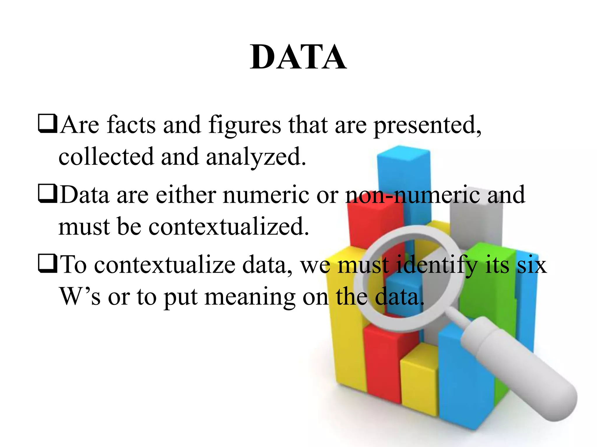 DATA
Are facts and figures that are presented,
collected and analyzed.
Data are either numeric or non-numeric and
must be contextualized.
To contextualize data, we must identify its six
W’s or to put meaning on the data.
 