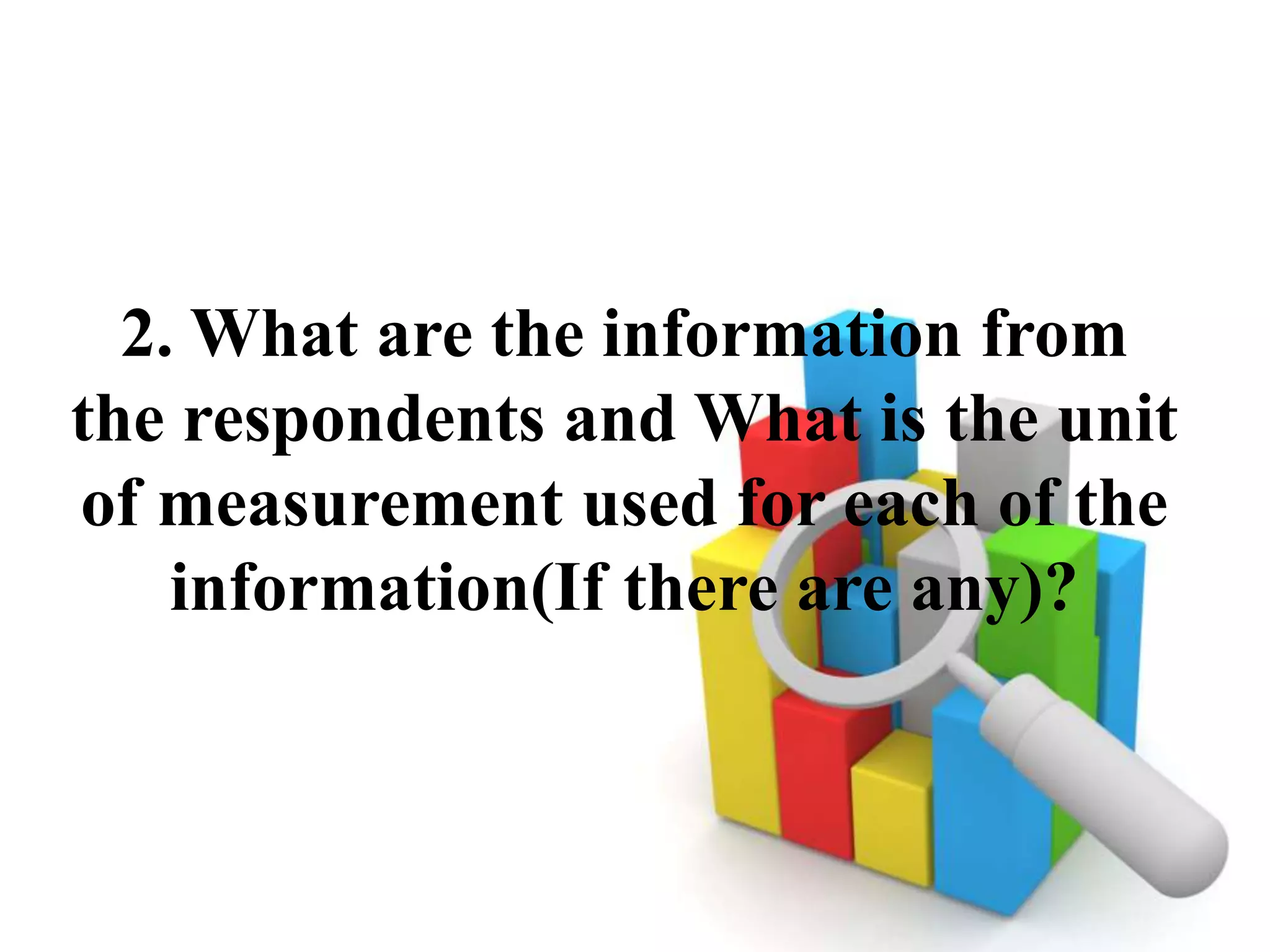 2. What are the information from
the respondents and What is the unit
of measurement used for each of the
information(If there are any)?
 