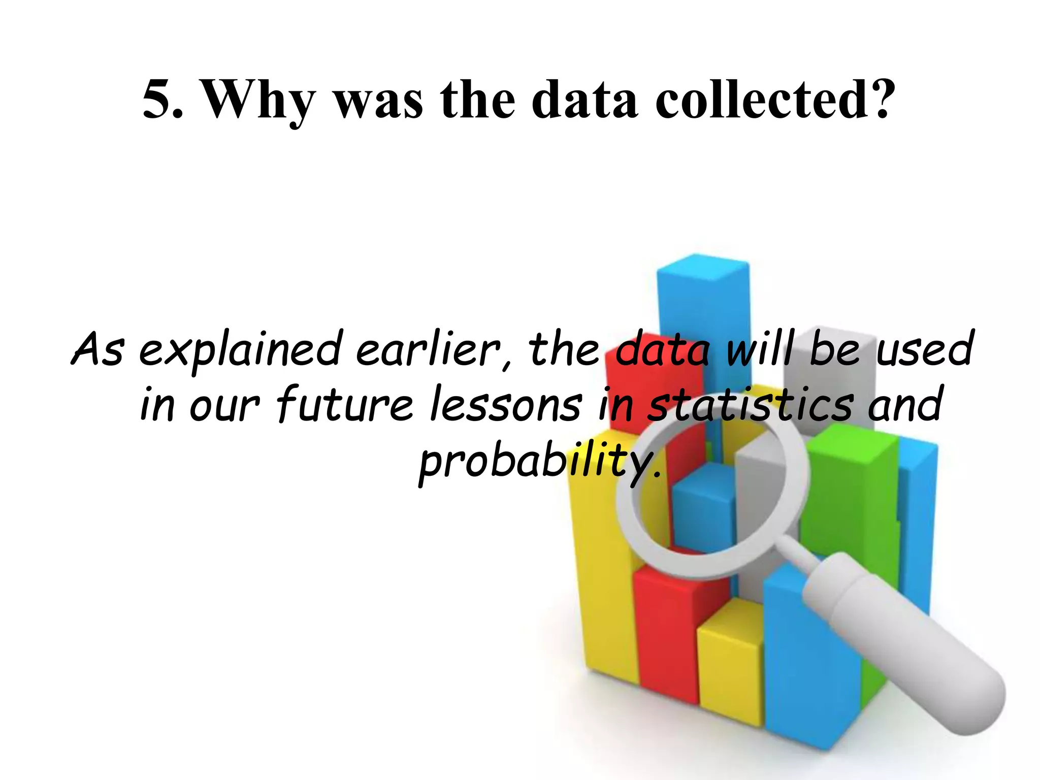 5. Why was the data collected?
As explained earlier, the data will be used
in our future lessons in statistics and
probability.
 
