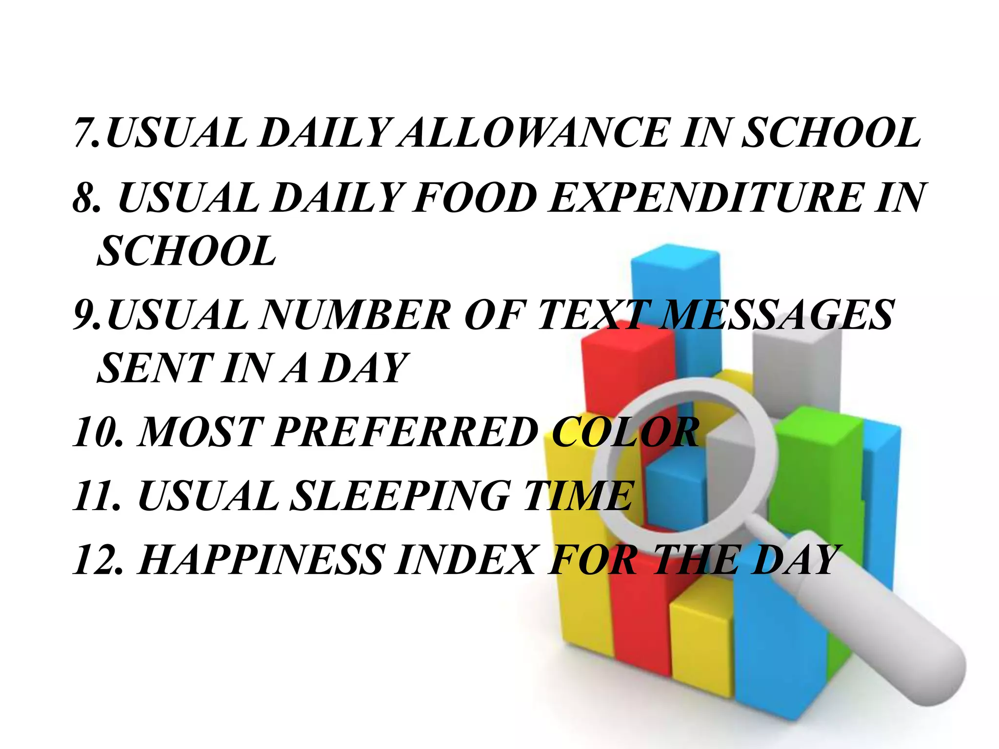 7.USUAL DAILY ALLOWANCE IN SCHOOL
8. USUAL DAILY FOOD EXPENDITURE IN
SCHOOL
9.USUAL NUMBER OF TEXT MESSAGES
SENT IN A DAY
10. MOST PREFERRED COLOR
11. USUAL SLEEPING TIME
12. HAPPINESS INDEX FOR THE DAY
 