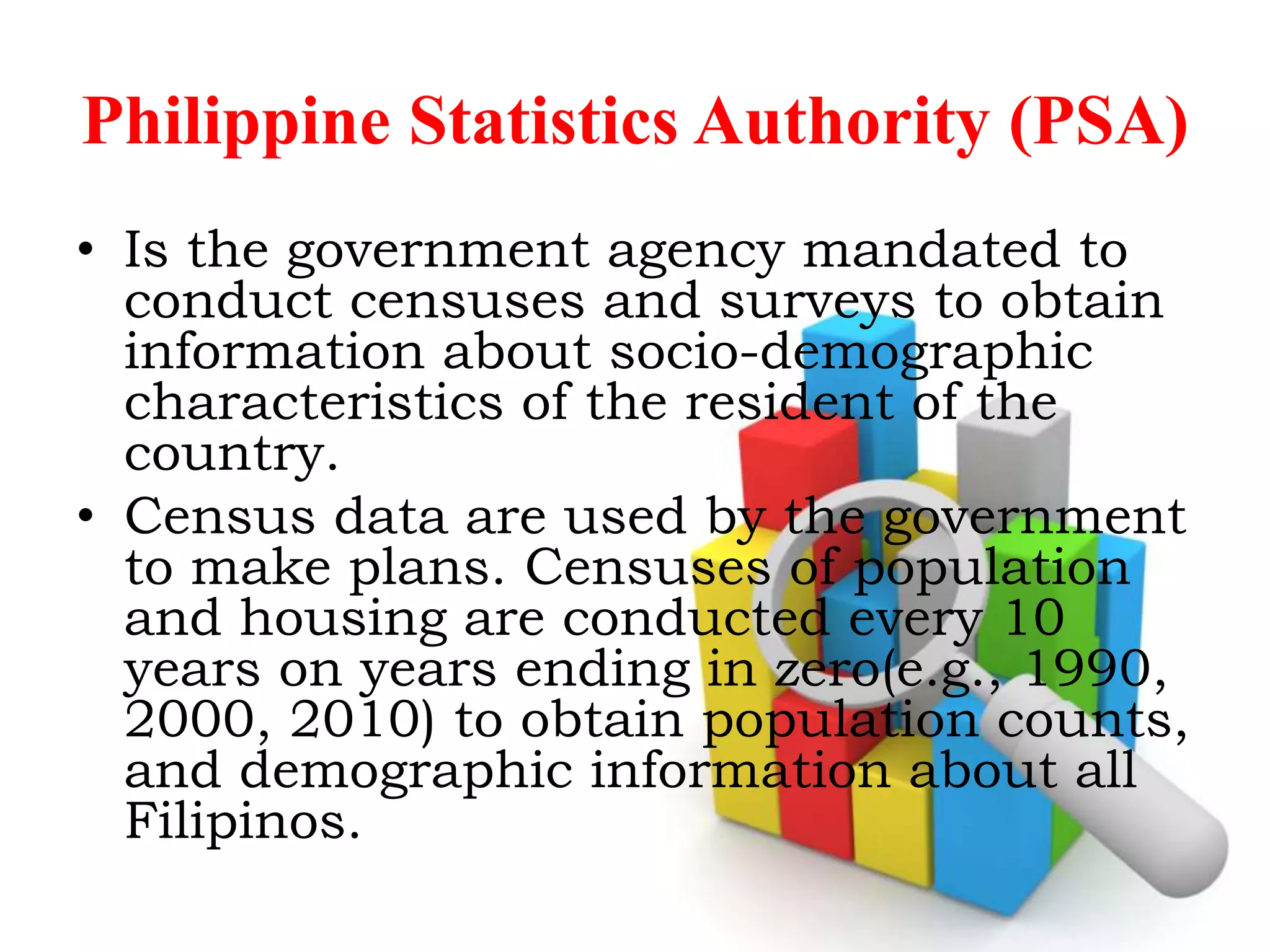 Philippine Statistics Authority (PSA)
• Is the government agency mandated to
conduct censuses and surveys to obtain
information about socio-demographic
characteristics of the resident of the
country.
• Census data are used by the government
to make plans. Censuses of population
and housing are conducted every 10
years on years ending in zero(e.g., 1990,
2000, 2010) to obtain population counts,
and demographic information about all
Filipinos.
 