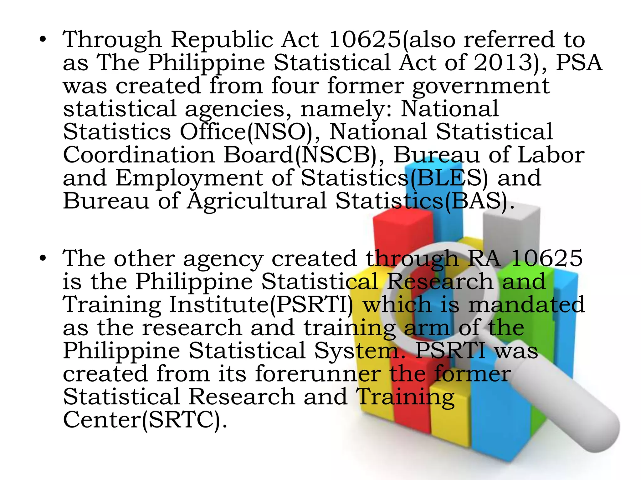 • Through Republic Act 10625(also referred to
as The Philippine Statistical Act of 2013), PSA
was created from four former government
statistical agencies, namely: National
Statistics Office(NSO), National Statistical
Coordination Board(NSCB), Bureau of Labor
and Employment of Statistics(BLES) and
Bureau of Agricultural Statistics(BAS).
• The other agency created through RA 10625
is the Philippine Statistical Research and
Training Institute(PSRTI) which is mandated
as the research and training arm of the
Philippine Statistical System. PSRTI was
created from its forerunner the former
Statistical Research and Training
Center(SRTC).
 
