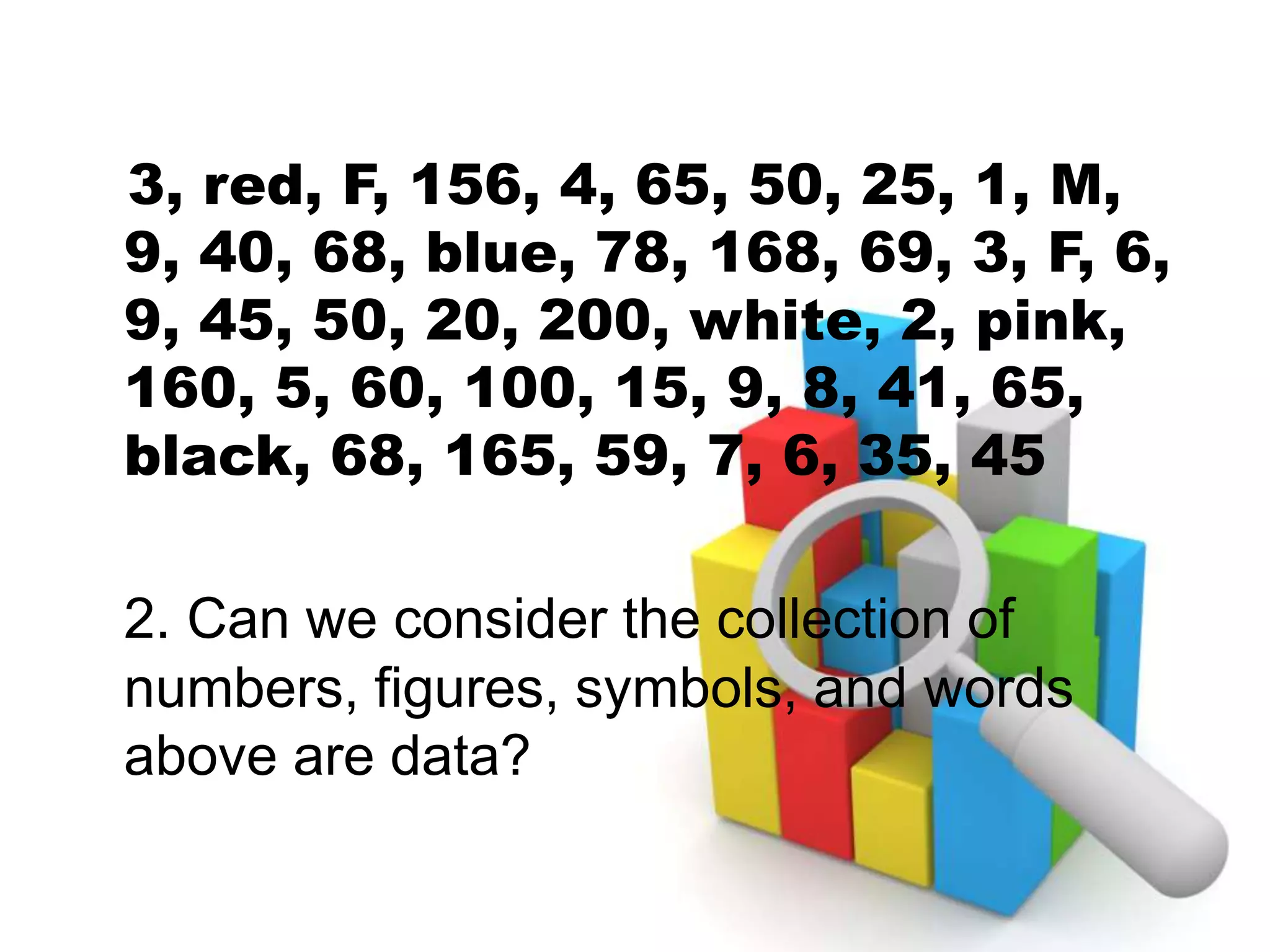3, red, F, 156, 4, 65, 50, 25, 1, M,
9, 40, 68, blue, 78, 168, 69, 3, F, 6,
9, 45, 50, 20, 200, white, 2, pink,
160, 5, 60, 100, 15, 9, 8, 41, 65,
black, 68, 165, 59, 7, 6, 35, 45
2. Can we consider the collection of
numbers, figures, symbols, and words
above are data?
 