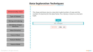 Data Exploration Techniques
The shape attribute returns a two-item tuple (number of rows and the
number of columns) for the data frame. For a Series, it returns a one-item
tuple.
Code
df.shape
Dimensionality Check
Type of Dataset
Slicing and Indexing
Identifying Unique
Elements
Value Extraction
Feature Mean
Feature Median
Feature Mode
 
