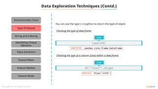 Data Exploration Techniques (Contd.)
You can use the type ( ) in python to return the type of object.
Code
type(df)
Checking the type of data frame:
Checking the type of a column (çhas) within a data frame:
Code
df['chas'].dtype
Dimensionality Check
Type of Dataset
Slicing and Indexing
Identifying Unique
Elements
Value Extraction
Feature Mean
Feature Median
Feature Mode
 