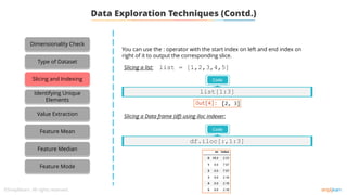 Data Exploration Techniques (Contd.)
You can use the : operator with the start index on left and end index on
right of it to output the corresponding slice.
Slicing a list:
Slicing a Data frame (df) using iloc indexer:
Code
df.iloc[:,1:3]
list = [1,2,3,4,5]
Code
list[1:3]
Dimensionality Check
Type of Dataset
Slicing and Indexing
Identifying Unique
Elements
Value Extraction
Feature Mean
Feature Median
Feature Mode
 