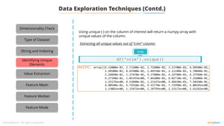 Using unique ( ) on the column of interest will return a numpy array with
unique values of the column.
Extracting all unique values out of ‘’crim” column:
Code
df['crim'].unique()
Dimensionality Check
Type of Dataset
Slicing and Indexing
Identifying Unique
Elements
Value Extraction
Feature Mean
Feature Median
Feature Mode
Data Exploration Techniques (Contd.)
 