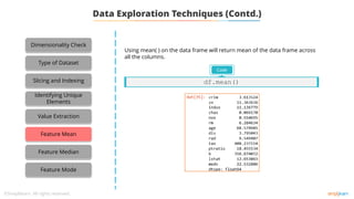 Using mean( ) on the data frame will return mean of the data frame across
all the columns.
Code
df.mean()
Dimensionality Check
Type of Dataset
Slicing and Indexing
Identifying Unique
Elements
Value Extraction
Feature Mean
Feature Median
Feature Mode
Data Exploration Techniques (Contd.)
 