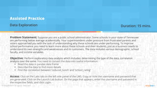Assisted Practice
Data Exploration
Problem Statement: Suppose you are a public school administrator. Some schools in your state of Tennessee
are performing below average academically. Your superintendent under pressure from frustrated parents and
voters approached you with the task of understanding why these schools are under-performing. To improve
school performance, you need to learn more about these schools and their students, just as a business needs to
understand its own strengths and weaknesses and its customers. The data includes various demographic, school
faculty, and income variables.
Objective: Perform exploratory data analysis which includes: determining the type of the data, correlation
analysis over the same. You need to convert the data into useful information:
▪ Read the data in pandas data frame
▪ Describe the data to find more details
▪ Find the correlation between ‘reduced_lunch’ and ‘school_rating’
Access: Click on the Labs tab on the left side panel of the LMS. Copy or note the username and password that
are generated. Click on the Launch Lab button. On the page that appears, enter the username and password in
the respective fields, and click Login.
Duration: 15 mins.
 