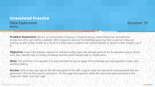Unassisted Practice
Data Exploration Duration: 15
mins.
Problem Statement: Mtcars, an automobile company in Chambersburg, United States has recorded the
production of its cars within a dataset. With respect to some of the feedback given by their customers they are
coming up with a new model. As a result of it they have to explore the current dataset to derive further insights out if
it.
Objective: Import the dataset, explore for dimensionality, type and average value of the horsepower across all the
cars. Also, identify few of mostly correlated features which would help in modification.
Note: This practice is not graded. It is only intended for you to apply the knowledge you have gained to solve real-
world problems.
Access: Click on the Labs tab on the left side panel of the LMS. Copy or note the username and password that are
generated. Click on the Launch Lab button. On the page that appears, enter the username and password in the
respective fields, and click Login
 