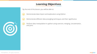 Learning Objectives
Demonstrate different data wrangling techniques and their significance
Perform data manipulation in python using coercion, merging, concatenation,
and joins
Demonstrate data import and exploration using Python
By the end of this lesson, you will be able to:
 