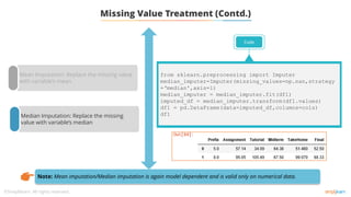 Mean Imputation: Replace the missing value
with variable’s mean
Median Imputation: Replace the missing
value with variable’s median
Missing Value Treatment (Contd.)
Code
from sklearn.preprocessing import Imputer
median_imputer=Imputer(missing_values=np.nan,strategy
=‘median',axis=1)
median_imputer = median_imputer.fit(df1)
imputed_df = median_imputer.transform(df1.values)
df1 = pd.DataFrame(data=imputed_df,columns=cols)
df1
Note: Mean imputation/Median imputation is again model dependent and is valid only on numerical data.
 